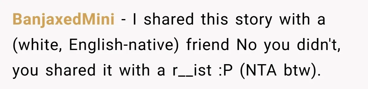 BanjaxedMini − I shared this story with a (white, English-native) friend No you didn't, you shared it with a r__ist :P (NTA btw).