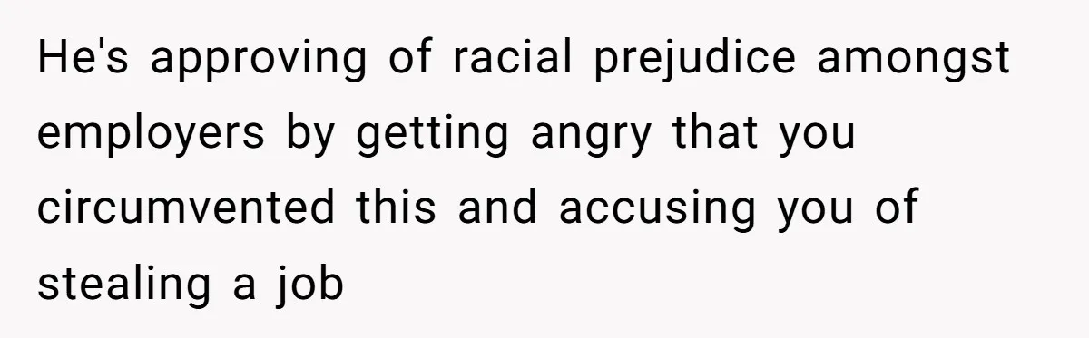 He's approving of racial prejudice amongst employers by getting angry that you circumvented this and accusing you of stealing a job