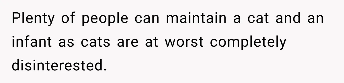 Plenty of people can maintain a cat and an infant as cats are at worst completely disinterested.