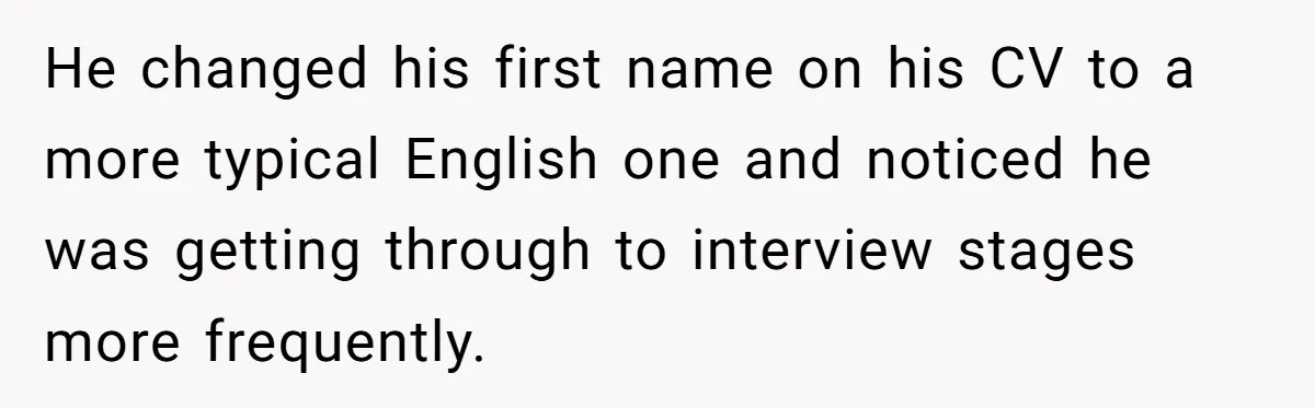 He changed his first name on his CV to a more typical English one and noticed he was getting through to interview stages more frequently.