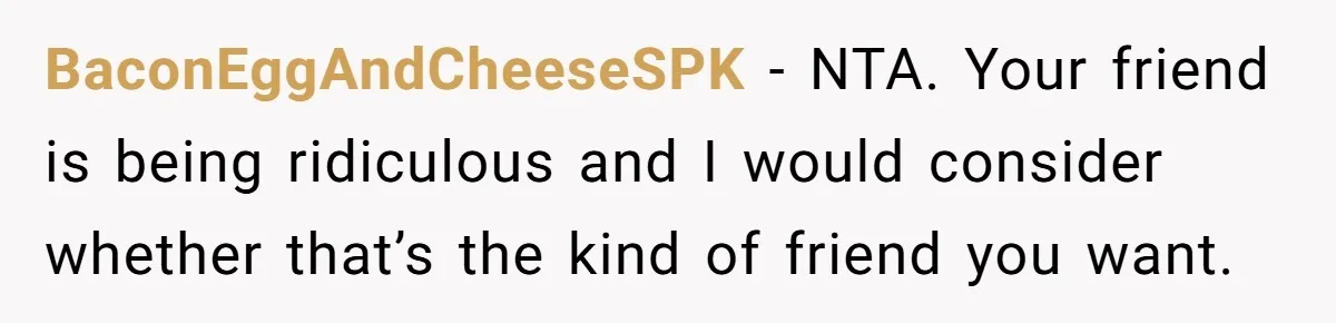 BaconEggAndCheeseSPK − NTA. Your friend is being ridiculous and I would consider whether that’s the kind of friend you want.