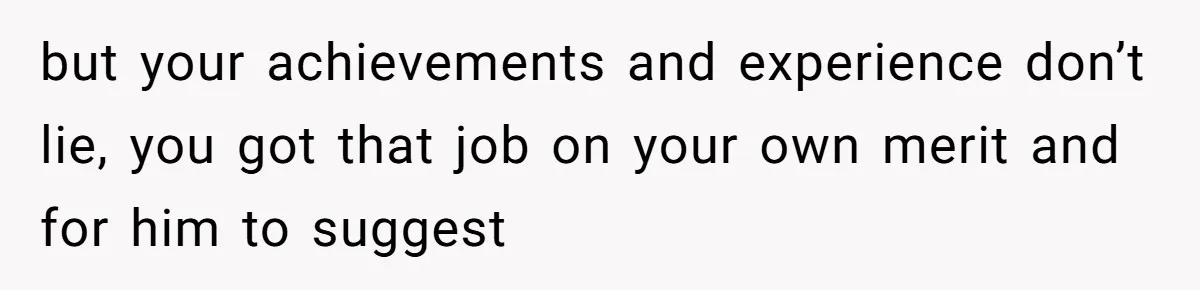 but your achievements and experience don’t lie, you got that job on your own merit and for him to suggest