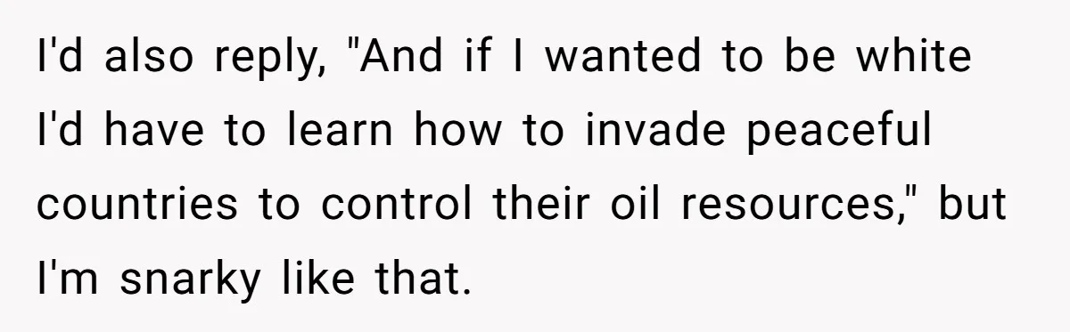 I'd also reply, "And if I wanted to be white I'd have to learn how to invade peaceful countries to control their oil resources," but I'm snarky like that.