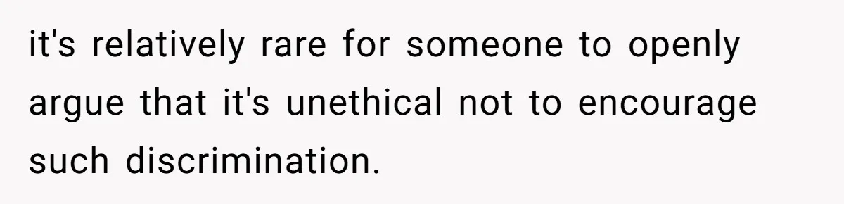 it's relatively rare for someone to openly argue that it's unethical not to encourage such discrimination.