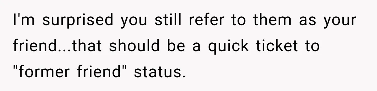 I'm surprised you still refer to them as your friend...that should be a quick ticket to "former friend" status.