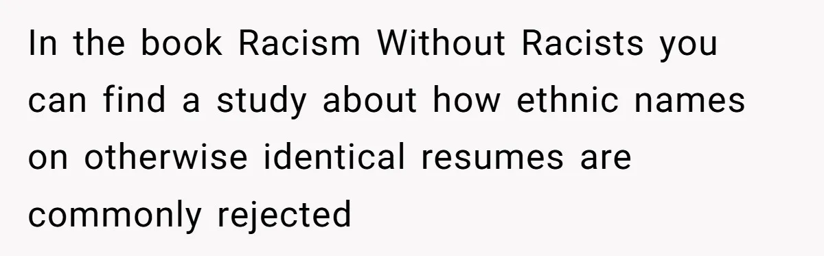 In the book Racism Without Racists you can find a study about how ethnic names on otherwise identical resumes are commonly rejected