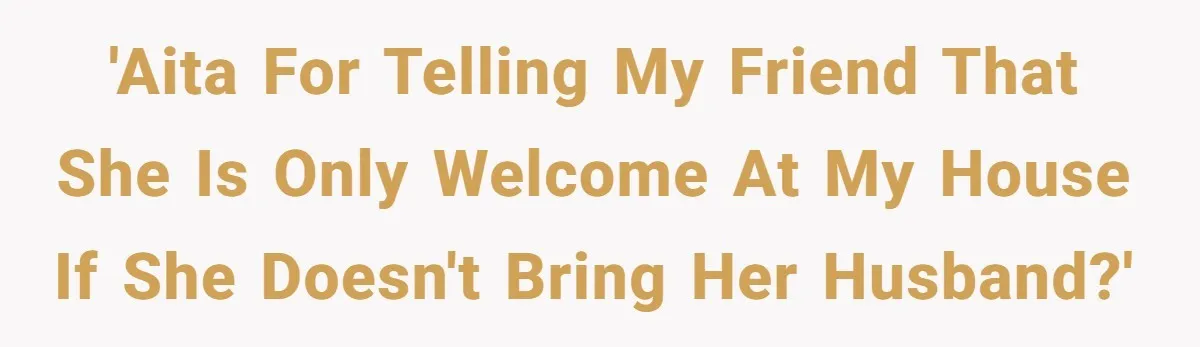 'AITA for telling my friend that she is only welcome at my house if she doesn't bring her husband?'
