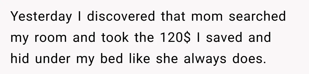 Yesterday I discovered that mom searched my room and took the 120$ I saved and hid under my bed like she always does.