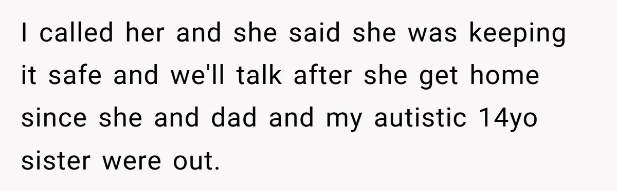 I called her and she said she was keeping it safe and we'll talk after she get home since she and dad and my autistic 14yo sister were out.