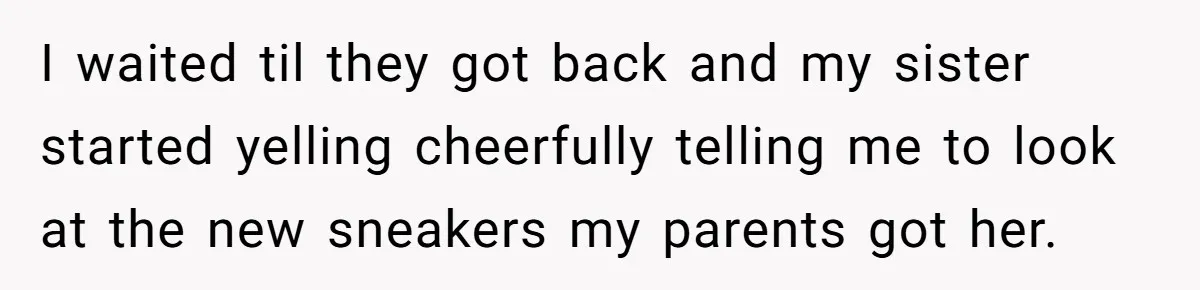 I waited til they got back and my sister started yelling cheerfully telling me to look at the new sneakers my parents got her.