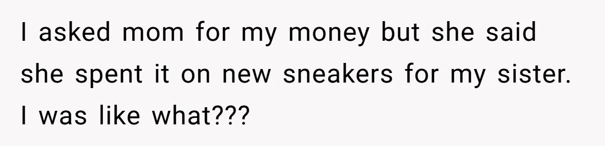 I asked mom for my money but she said she spent it on new sneakers for my sister. I was like what???