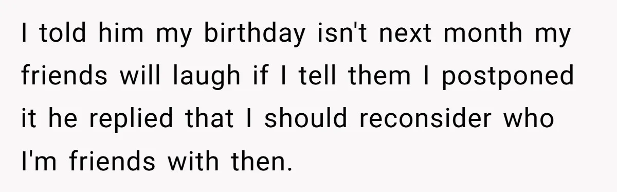 I told him my birthday isn't next month my friends will laugh if I tell them I postponed it he replied that I should reconsider who I'm friends with then.