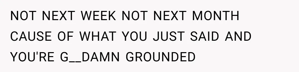 NOT NEXT WEEK NOT NEXT MONTH CAUSE OF WHAT YOU JUST SAID AND YOU'RE G__DAMN GROUNDED