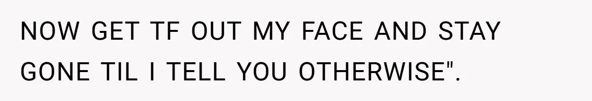 NOW GET TF OUT MY FACE AND STAY GONE TIL I TELL YOU OTHERWISE".