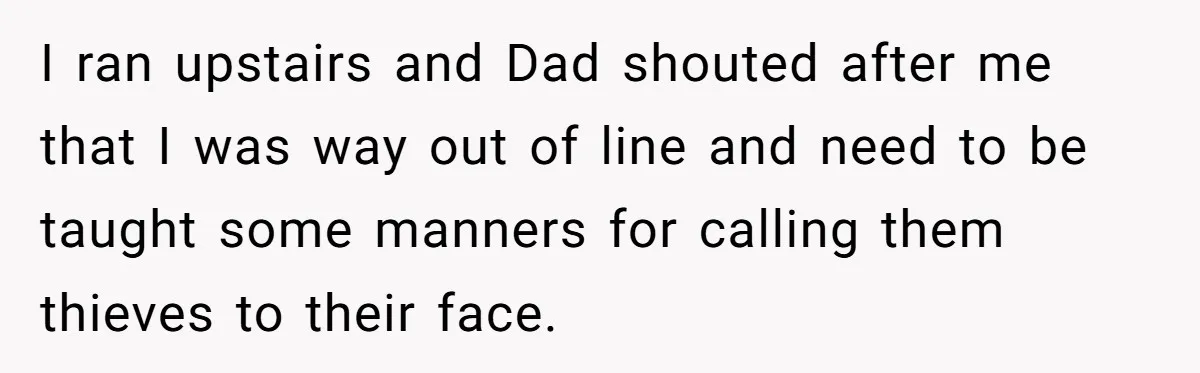 I ran upstairs and Dad shouted after me that I was way out of line and need to be taught some manners for calling them thieves to their face.