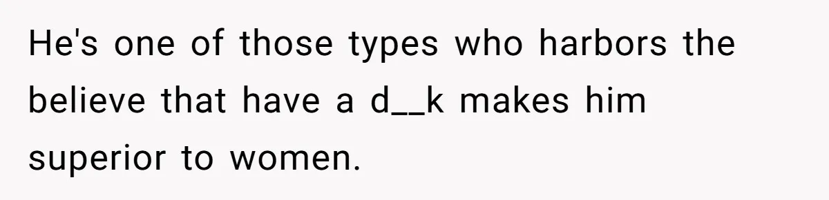 He's one of those types who harbors the believe that have a d__k makes him superior to women.