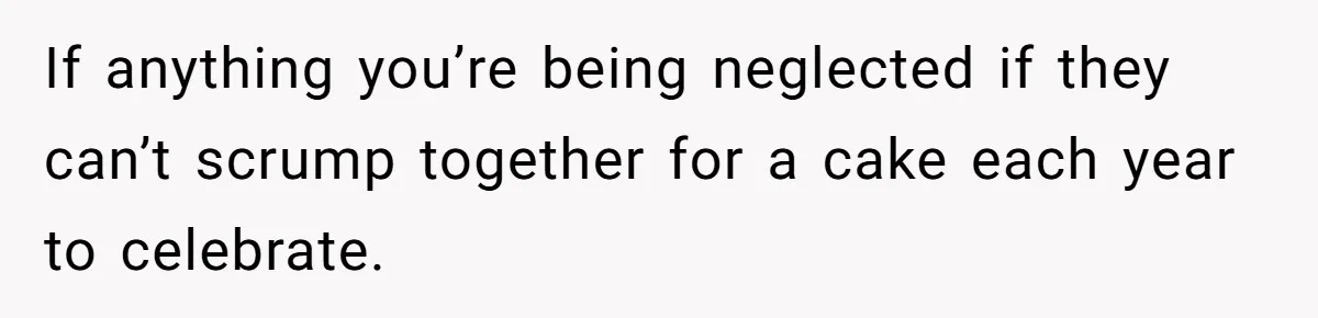 If anything you’re being neglected if they can’t scrump together for a cake each year to celebrate.
