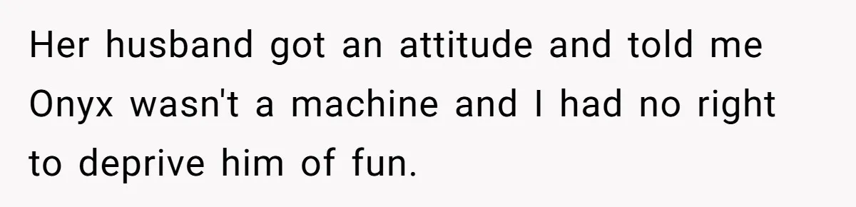 Her husband got an attitude and told me Onyx wasn't a machine and I had no right to deprive him of fun.