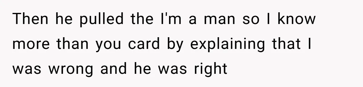 Then he pulled the I'm a man so I know more than you card by explaining that I was wrong and he was right