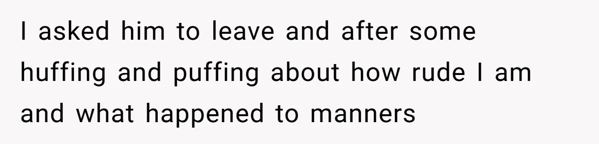 I asked him to leave and after some huffing and puffing about how rude I am and what happened to manners