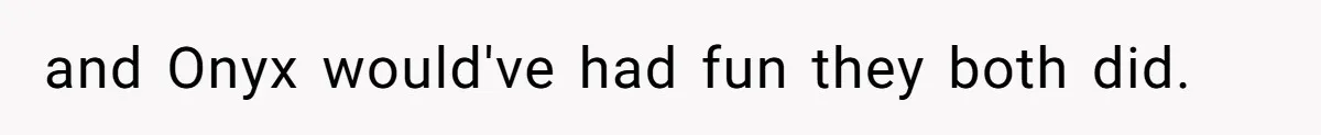 and Onyx would've had fun they both did.
