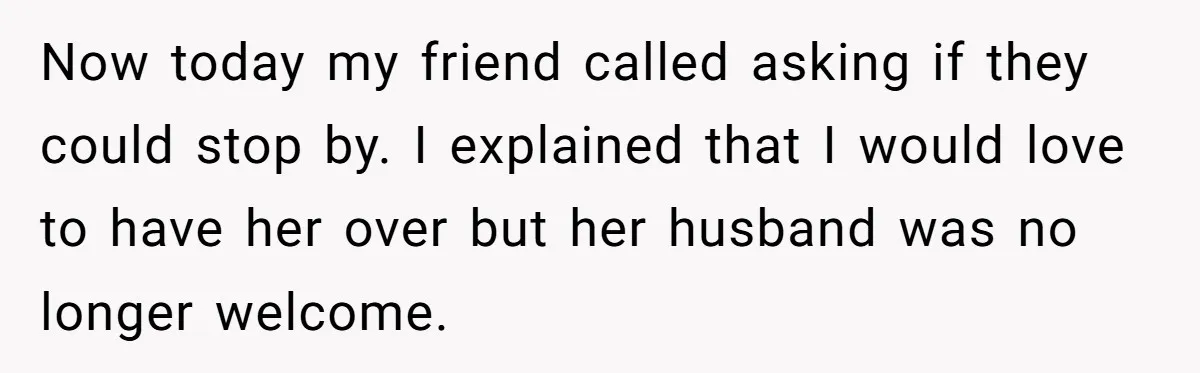 Now today my friend called asking if they could stop by. I explained that I would love to have her over but her husband was no longer welcome.