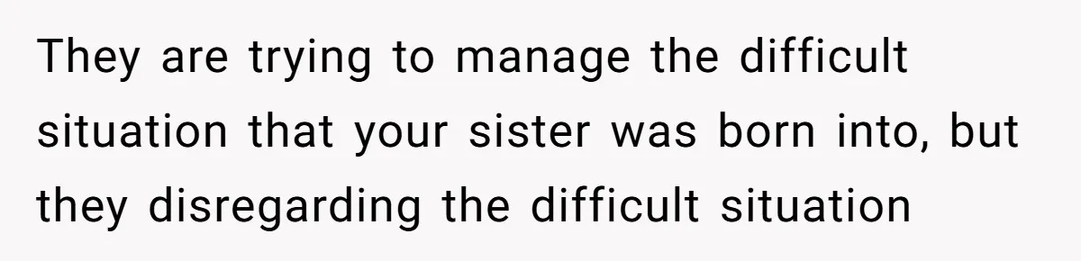 They are trying to manage the difficult situation that your sister was born into, but they disregarding the difficult situation