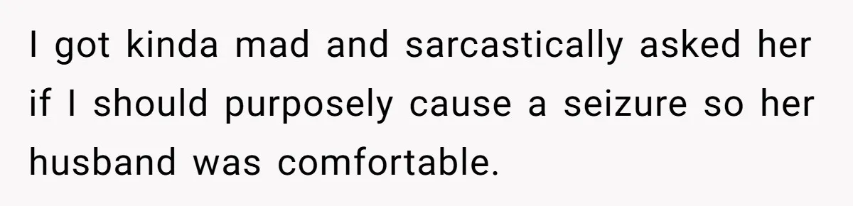 I got kinda mad and sarcastically asked her if I should purposely cause a seizure so her husband was comfortable.