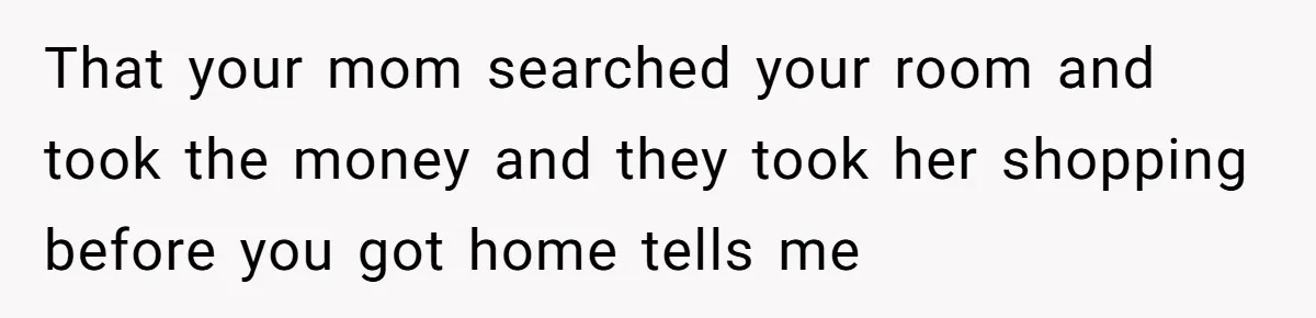 That your mom searched your room and took the money and they took her shopping before you got home tells me