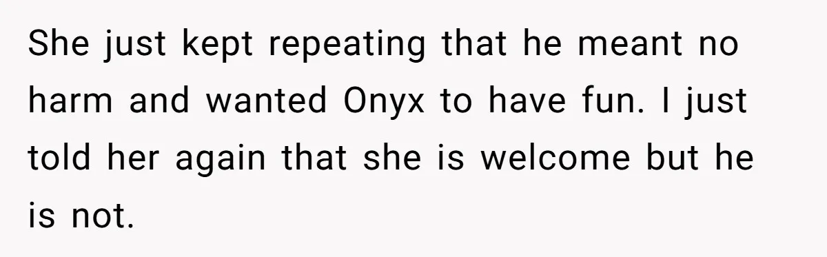 She just kept repeating that he meant no harm and wanted Onyx to have fun. I just told her again that she is welcome but he is not.