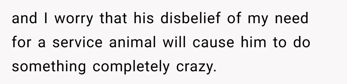 and I worry that his disbelief of my need for a service animal will cause him to do something completely crazy.