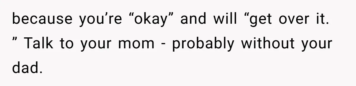 because you’re “okay” and will “get over it. ” Talk to your mom - probably without your dad.