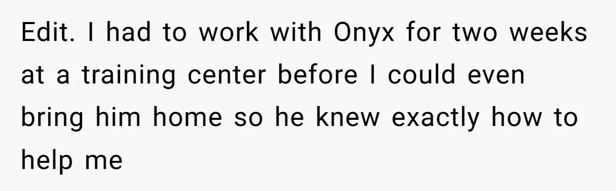 Edit. I had to work with Onyx for two weeks at a training center before I could even bring him home so he knew exactly how to help me