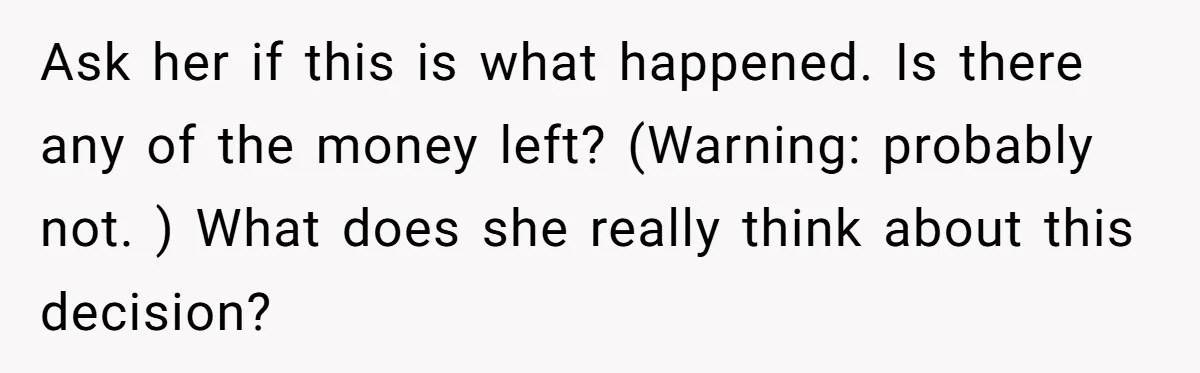 Ask her if this is what happened. Is there any of the money left? (Warning: probably not. ) What does she really think about this decision?
