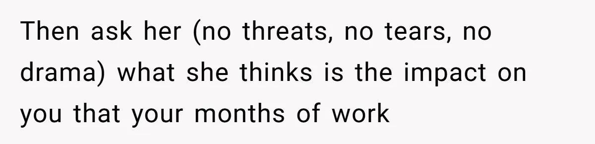Then ask her (no threats, no tears, no drama) what she thinks is the impact on you that your months of work