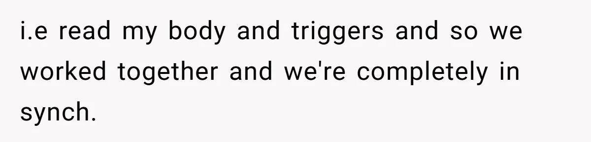 i.e read my body and triggers and so we worked together and we're completely in synch.