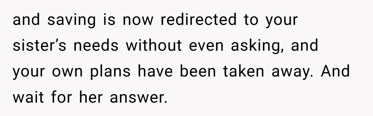 and saving is now redirected to your sister’s needs without even asking, and your own plans have been taken away. And wait for her answer.
