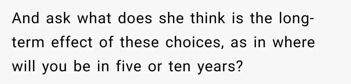 And ask what does she think is the long-term effect of these choices, as in where will you be in five or ten years?