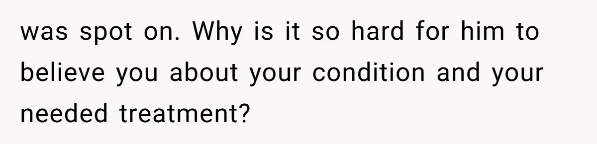 was spot on. Why is it so hard for him to believe you about your condition and your needed treatment?