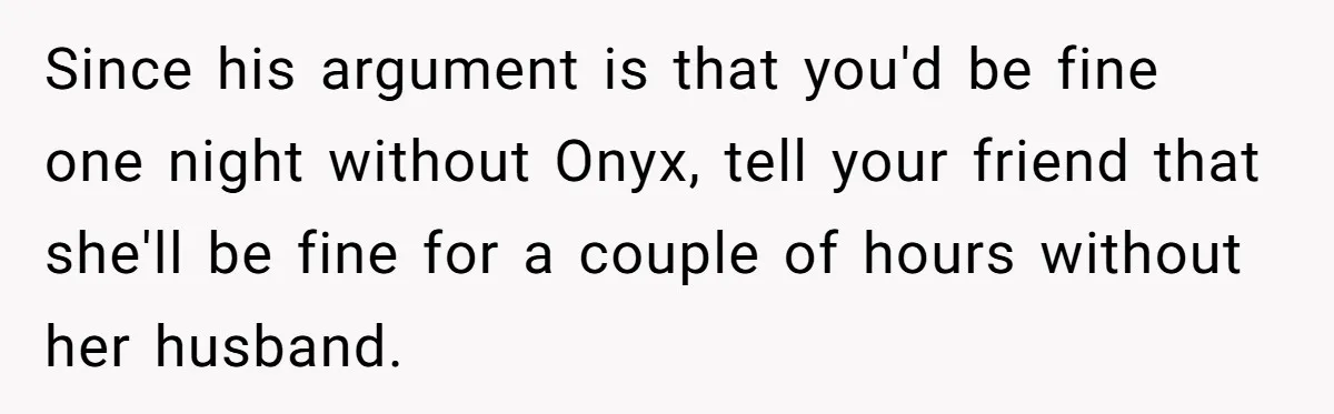 Since his argument is that you'd be fine one night without Onyx, tell your friend that she'll be fine for a couple of hours without her husband.