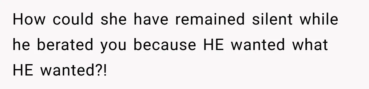 How could she have remained silent while he berated you because HE wanted what HE wanted?!