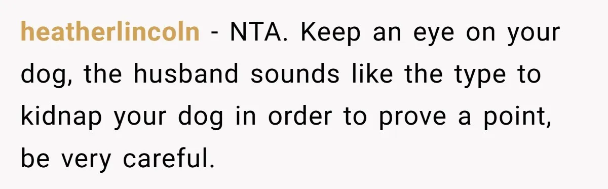 heatherlincoln − NTA. Keep an eye on your dog, the husband sounds like the type to kidnap your dog in order to prove a point, be very careful.