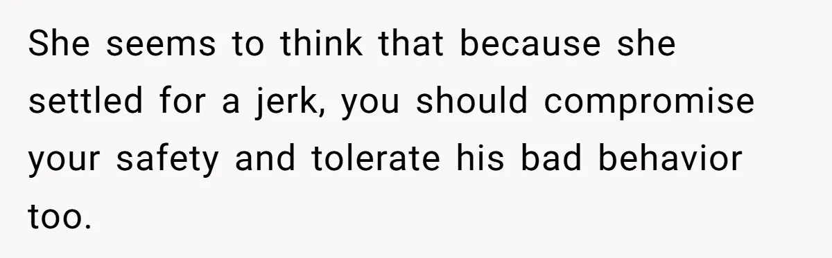 She seems to think that because she settled for a jerk, you should compromise your safety and tolerate his bad behavior too.