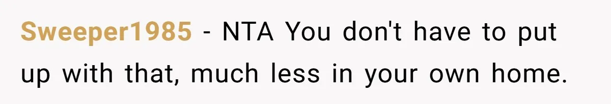 Sweeper1985 − NTA You don't have to put up with that, much less in your own home.