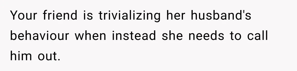 Your friend is trivializing her husband's behaviour when instead she needs to call him out.