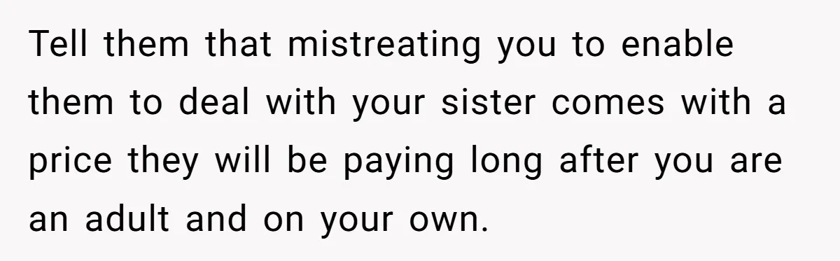 Tell them that mistreating you to enable them to deal with your sister comes with a price they will be paying long after you are an adult and on your...