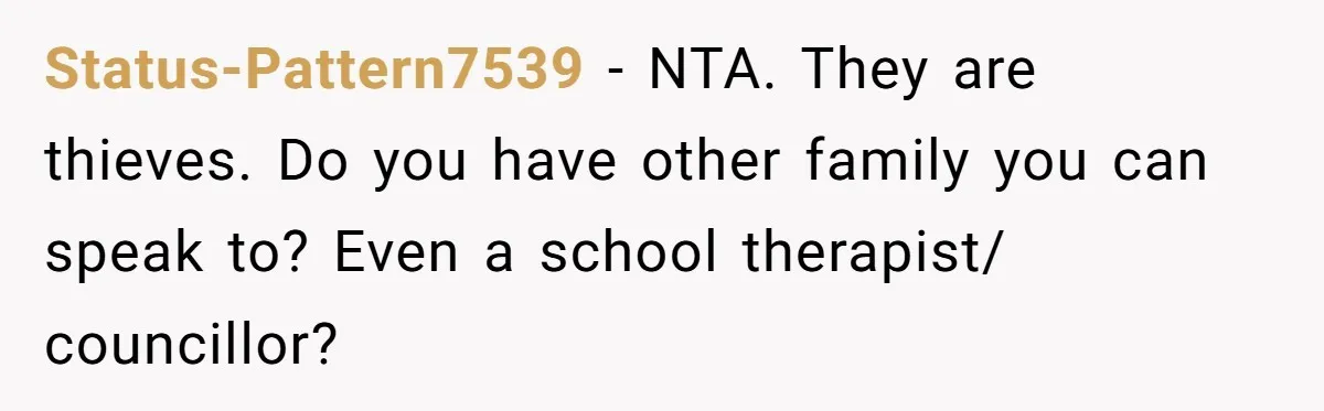 Status-Pattern7539 − NTA. They are thieves. Do you have other family you can speak to? Even a school therapist/ councillor?