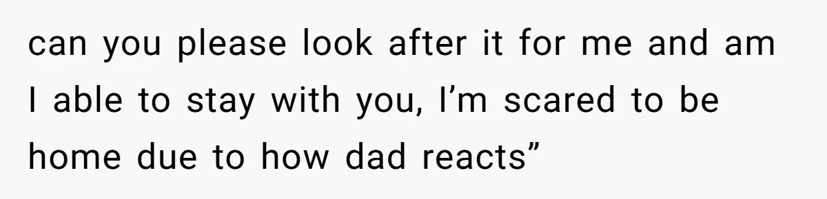 can you please look after it for me and am I able to stay with you, I’m scared to be home due to how dad reacts”