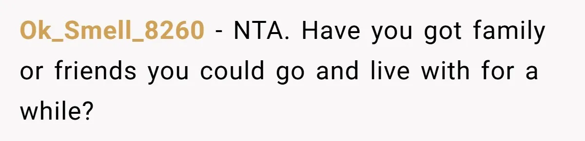 Ok_Smell_8260 − NTA. Have you got family or friends you could go and live with for a while?