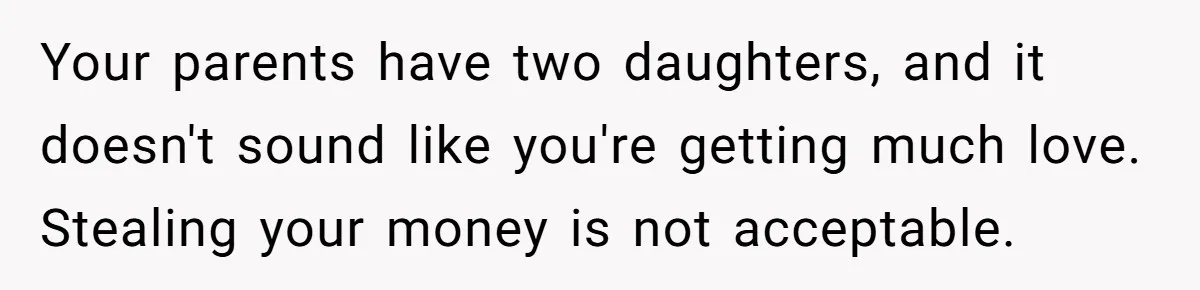 Your parents have two daughters, and it doesn't sound like you're getting much love. Stealing your money is not acceptable.